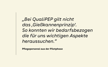 &bdquo;Bei QualiPEP gilt nicht das &sbquo;Gie&szlig;kannenprinzip&lsquo;. So konnten wir bedarfsbezogen die f&uuml;r uns wichtigen Aspekte heraussuchen.&rdquo; &ndash; Pflegepersonal aus der Pilotphase