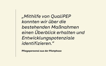 &bdquo;Mithilfe von QualiPEP konnten wir &uuml;ber die bestehenden Ma&szlig;nahmen einen &Uuml;berblick erhaltenund Entwicklungspotenziale identifizieren.&rdquo; &ndash; Pflegepersonal aus der Pilotphase